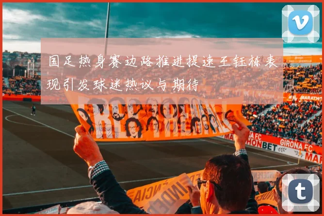 国足热身赛边路推进提速王钰栋表现引发球迷热议与期待