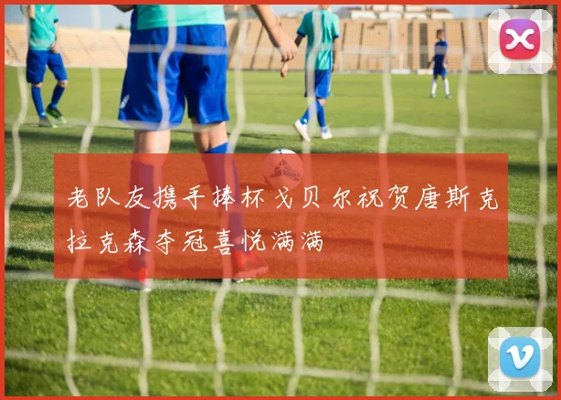 老队友携手捧杯戈贝尔祝贺唐斯克拉克森夺冠喜悦满满
