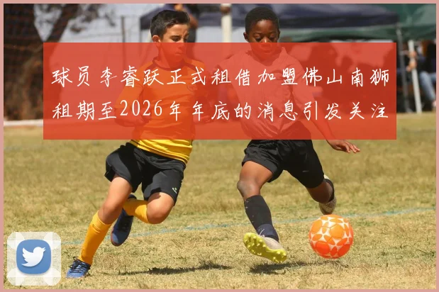 球员李睿跃正式租借加盟佛山南狮租期至2026年年底的消息引发关注