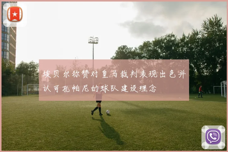 埃贝尔称赞对皇马裁判表现出色并认可孔帕尼的球队建设理念