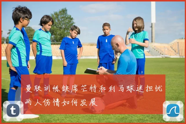 曼联训练缺席芒特和利马球迷担忧两人伤情如何发展