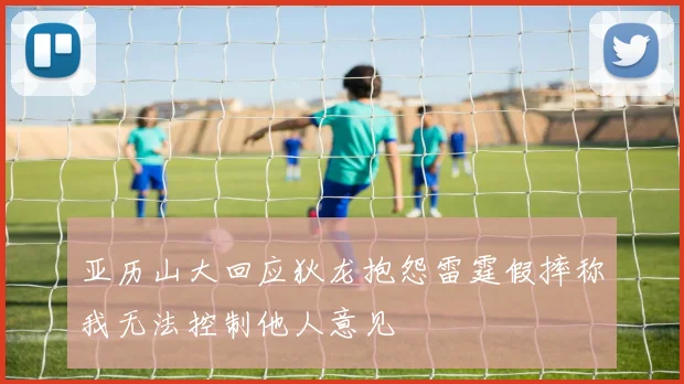 亚历山大回应狄龙抱怨雷霆假摔称我无法控制他人意见