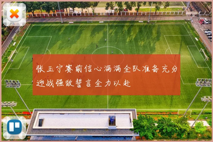 张玉宁赛前信心满满全队准备充分迎战强敌誓言全力以赴