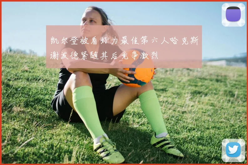 凯尔登被看好为最佳第六人哈克斯谢泼德紧随其后竞争激烈